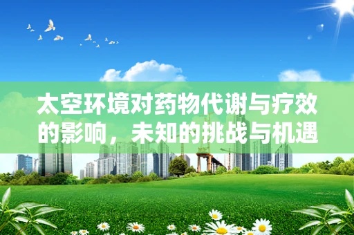 太空环境对药物代谢与疗效的影响，未知的挑战与机遇？