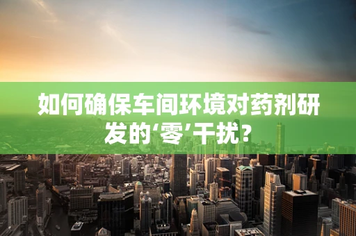 如何确保车间环境对药剂研发的‘零’干扰？