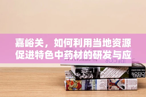嘉峪关，如何利用当地资源促进特色中药材的研发与应用？