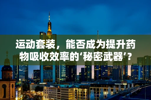 运动套装，能否成为提升药物吸收效率的‘秘密武器’？
