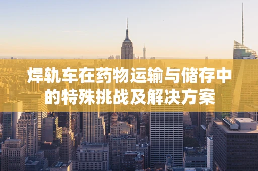 焊轨车在药物运输与储存中的特殊挑战及解决方案
