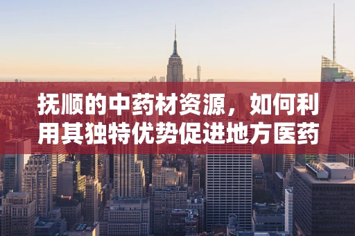 抚顺的中药材资源，如何利用其独特优势促进地方医药创新？