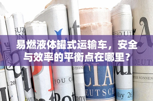 易燃液体罐式运输车，安全与效率的平衡点在哪里？
