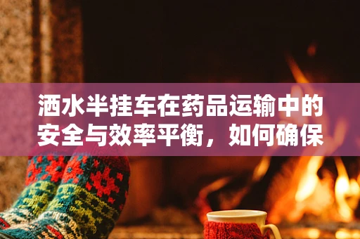 洒水半挂车在药品运输中的安全与效率平衡，如何确保药物不受潮？