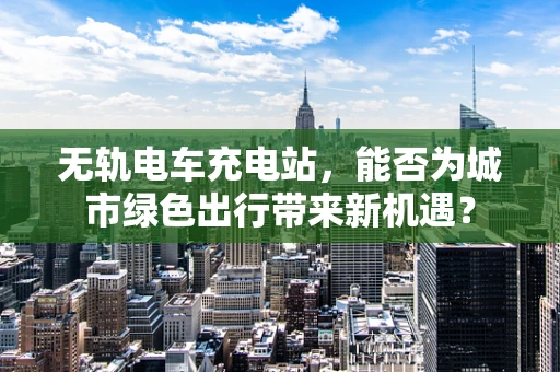 无轨电车充电站，能否为城市绿色出行带来新机遇？