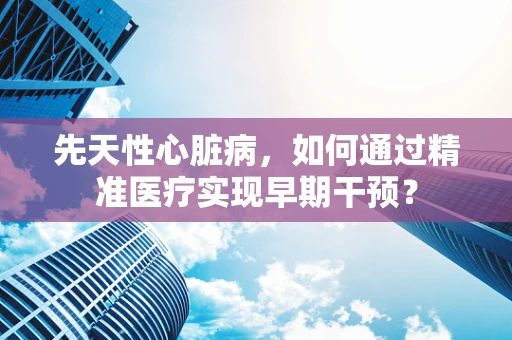 先天性心脏病，如何通过精准医疗实现早期干预？
