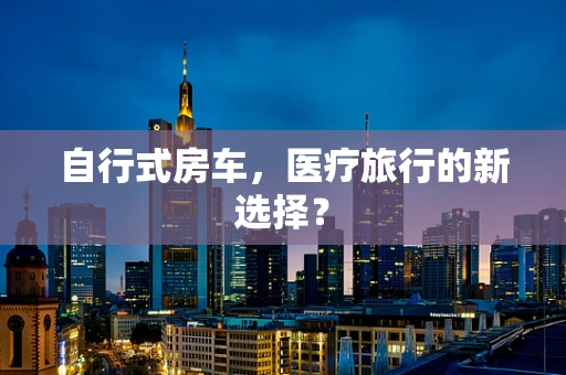 自行式房车，医疗旅行的新选择？