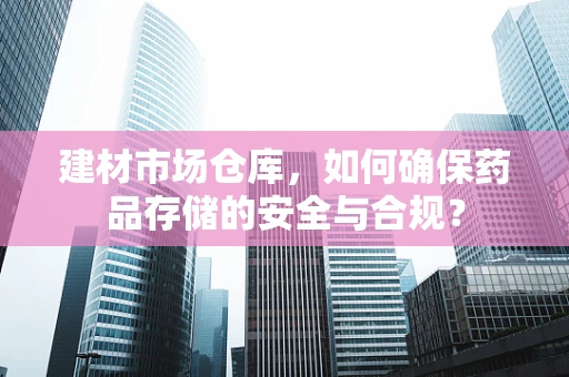 建材市场仓库，如何确保药品存储的安全与合规？