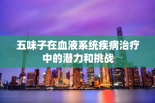 五味子在血液系统疾病治疗中的潜力和挑战