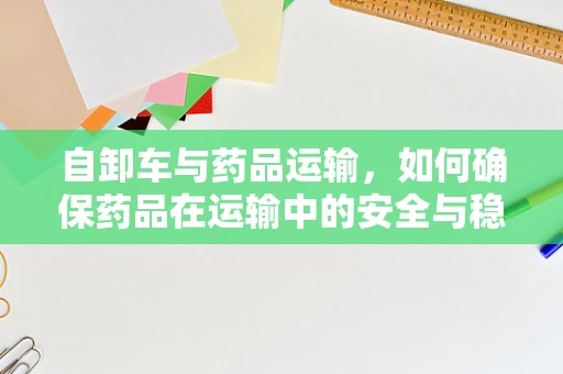 自卸车与药品运输，如何确保药品在运输中的安全与稳定？