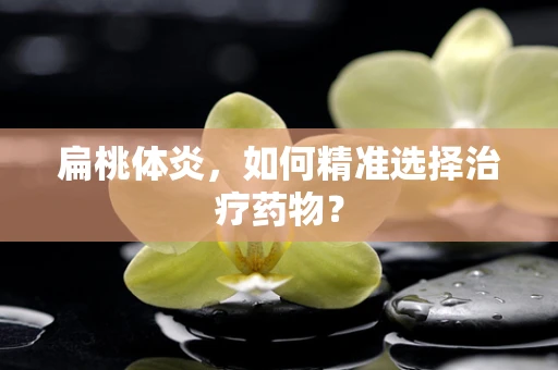 扁桃体炎，如何精准选择治疗药物？