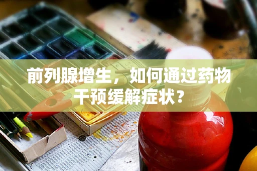前列腺增生，如何通过药物干预缓解症状？