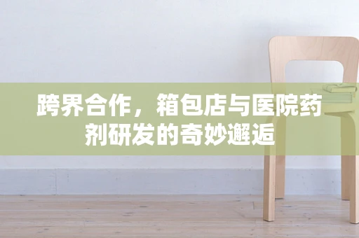 跨界合作，箱包店与医院药剂研发的奇妙邂逅