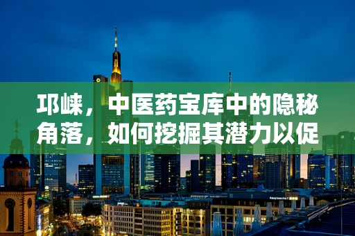 邛崃，中医药宝库中的隐秘角落，如何挖掘其潜力以促进现代药剂研发？