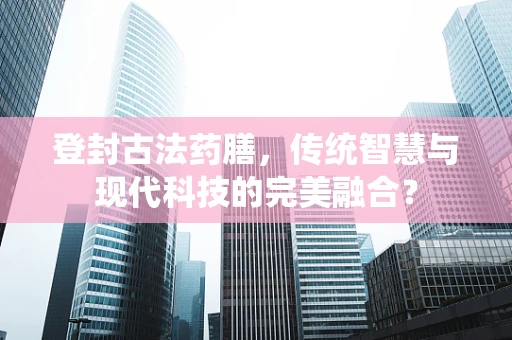 登封古法药膳，传统智慧与现代科技的完美融合？
