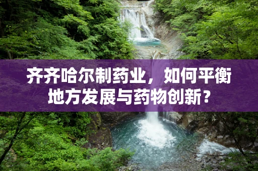 齐齐哈尔制药业，如何平衡地方发展与药物创新？