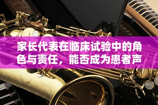 家长代表在临床试验中的角色与责任，能否成为患者声音的桥梁？
