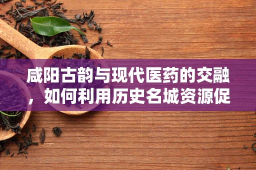 咸阳古韵与现代医药的交融，如何利用历史名城资源促进中药创新研发？