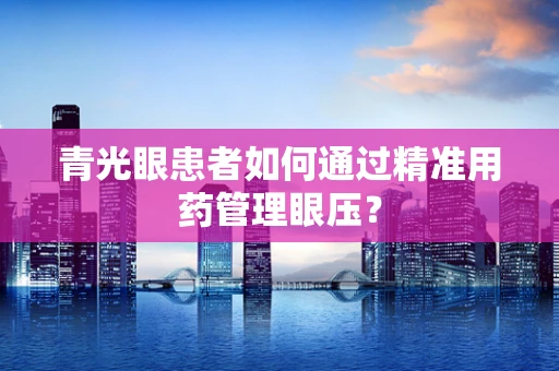 青光眼患者如何通过精准用药管理眼压？