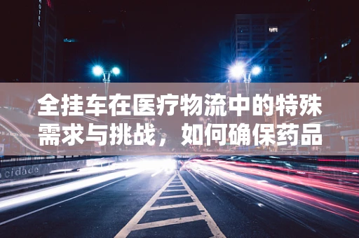 全挂车在医疗物流中的特殊需求与挑战，如何确保药品运输的稳定与安全？