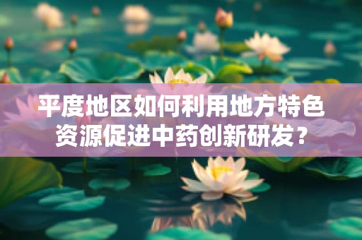 平度地区如何利用地方特色资源促进中药创新研发？