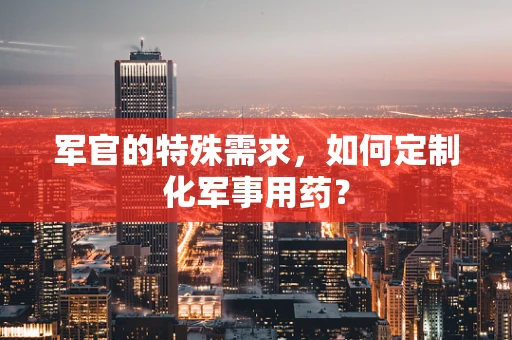 军官的特殊需求，如何定制化军事用药？