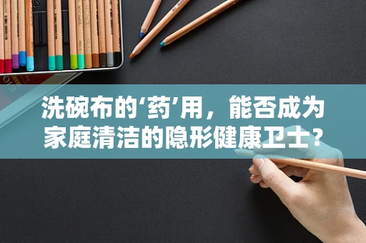 洗碗布的‘药’用，能否成为家庭清洁的隐形健康卫士？
