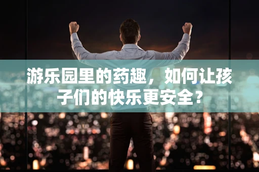 游乐园里的药趣，如何让孩子们的快乐更安全？