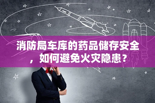 消防局车库的药品储存安全，如何避免火灾隐患？