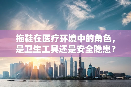 拖鞋在医疗环境中的角色，是卫生工具还是安全隐患？