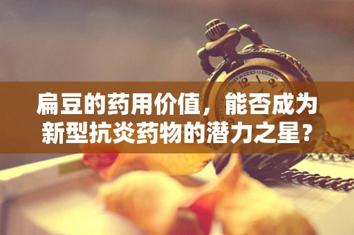 扁豆的药用价值，能否成为新型抗炎药物的潜力之星？