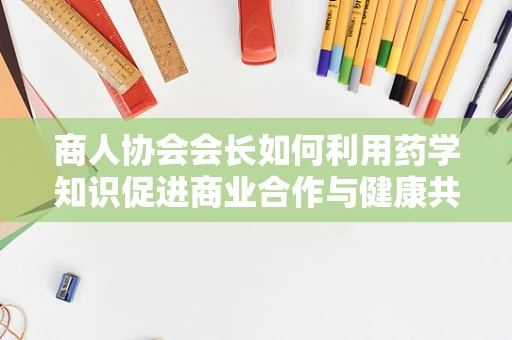 商人协会会长如何利用药学知识促进商业合作与健康共赢？