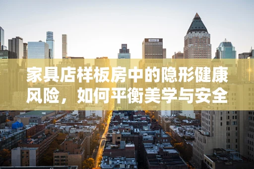 家具店样板房中的隐形健康风险，如何平衡美学与安全？