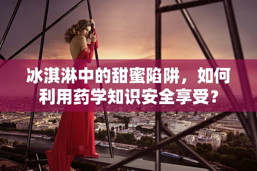 冰淇淋中的甜蜜陷阱，如何利用药学知识安全享受？