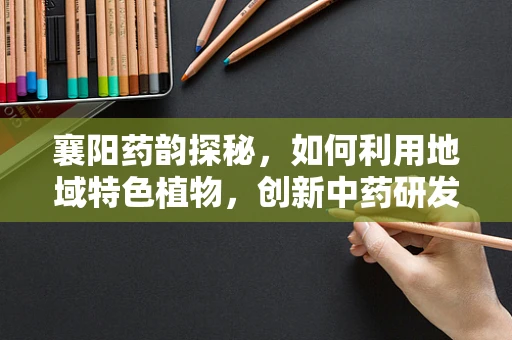 襄阳药韵探秘，如何利用地域特色植物，创新中药研发？