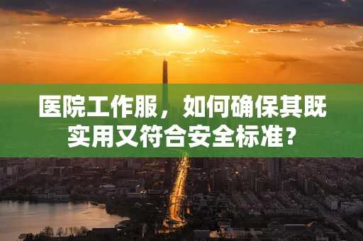 医院工作服，如何确保其既实用又符合安全标准？