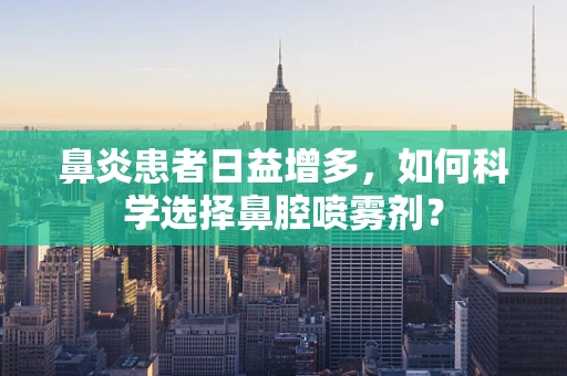 鼻炎患者日益增多，如何科学选择鼻腔喷雾剂？