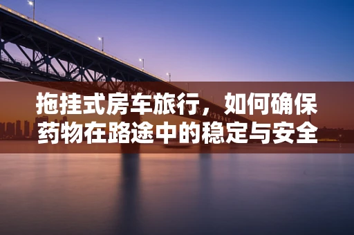 拖挂式房车旅行，如何确保药物在路途中的稳定与安全？
