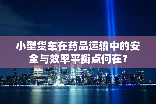 小型货车在药品运输中的安全与效率平衡点何在？