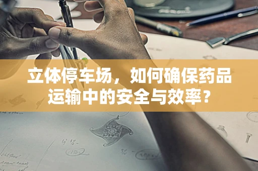 立体停车场，如何确保药品运输中的安全与效率？
