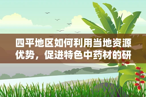 四平地区如何利用当地资源优势，促进特色中药材的研发与应用？