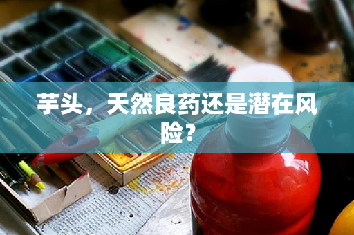 芋头，天然良药还是潜在风险？