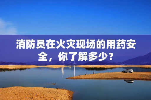 消防员在火灾现场的用药安全，你了解多少？