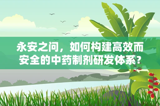永安之问，如何构建高效而安全的中药制剂研发体系？