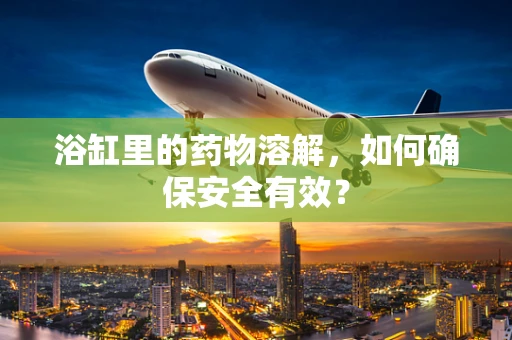 浴缸里的药物溶解，如何确保安全有效？