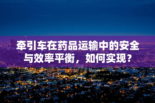 牵引车在药品运输中的安全与效率平衡，如何实现？