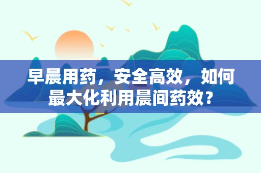 早晨用药，安全高效，如何最大化利用晨间药效？