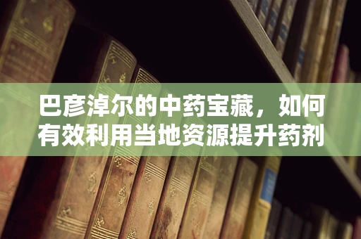 巴彦淖尔的中药宝藏，如何有效利用当地资源提升药剂研发？