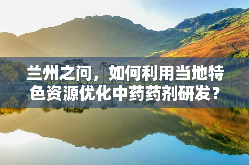 兰州之问，如何利用当地特色资源优化中药药剂研发？