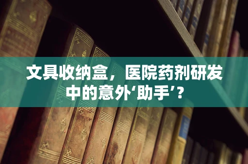 文具收纳盒，医院药剂研发中的意外‘助手’？